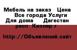 Мебель на заказ › Цена ­ 0 - Все города Услуги » Для дома   . Дагестан респ.,Кизляр г.